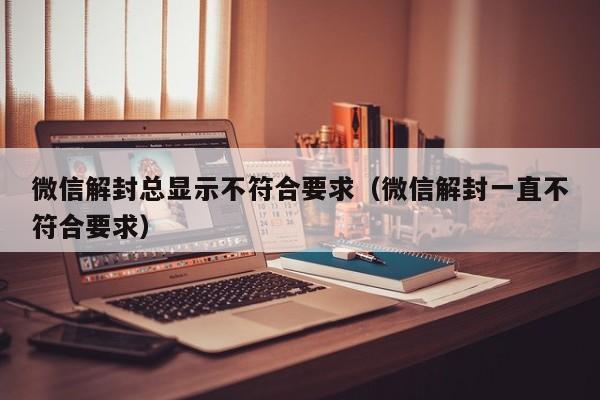 微信解封总显示不符合要求（微信解封一直不符合要求）