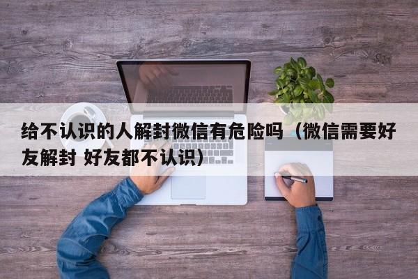 给不认识的人解封微信有危险吗（微信需要好友解封 好友都不认识）