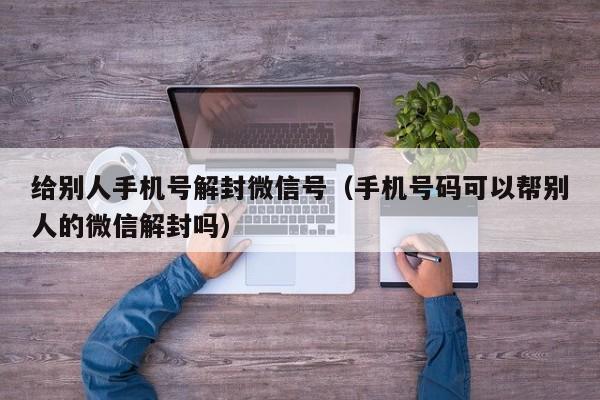 给别人手机号解封微信号（手机号码可以帮别人的微信解封吗）