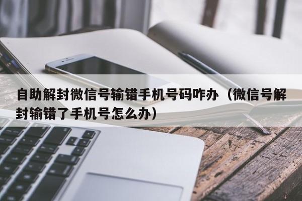 自助解封微信号输错手机号码咋办（微信号解封输错了手机号怎么办）