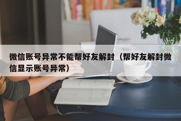 微信账号异常不能帮好友解封（帮好友解封微信显示账号异常）