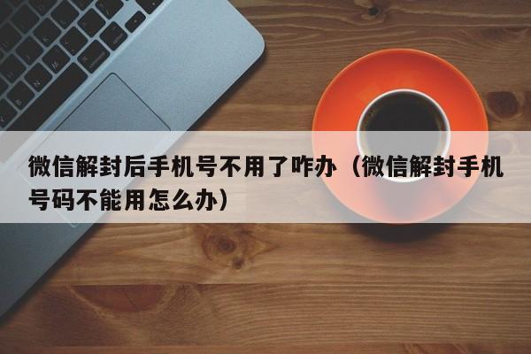 微信解封后手机号不用了咋办（微信解封手机号码不能用怎么办）