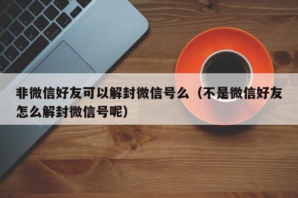 非微信好友可以解封微信号么（不是微信好友怎么解封微信号呢）