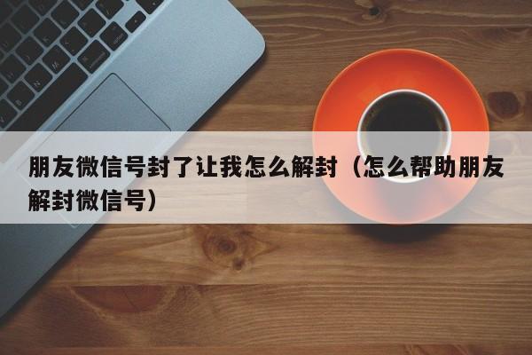 朋友微信号封了让我怎么解封（怎么帮助朋友解封微信号）