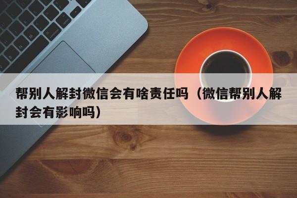 帮别人解封微信会有啥责任吗（微信帮别人解封会有影响吗）