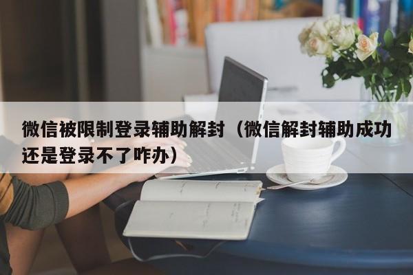 微信被限制登录辅助解封（微信解封辅助成功还是登录不了咋办）