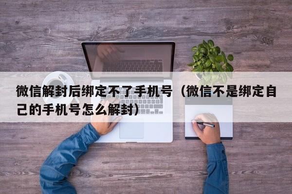 微信解封后绑定不了手机号（微信不是绑定自己的手机号怎么解封）