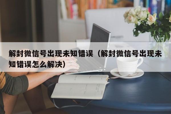 解封微信号出现未知错误（解封微信号出现未知错误怎么解决）