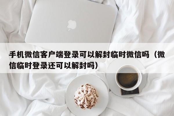 手机微信客户端登录可以解封临时微信吗（微信临时登录还可以解封吗）