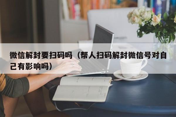 微信解封要扫码吗（帮人扫码解封微信号对自己有影响吗）