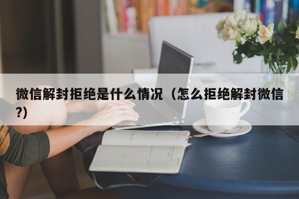 微信解封拒绝是什么情况（怎么拒绝解封微信?）