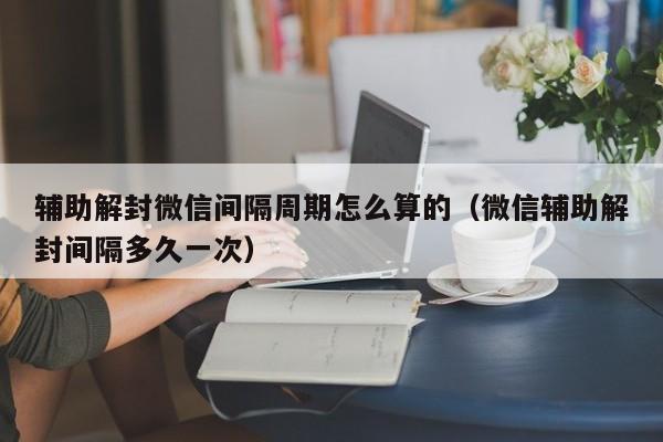 辅助解封微信间隔周期怎么算的（微信辅助解封间隔多久一次）