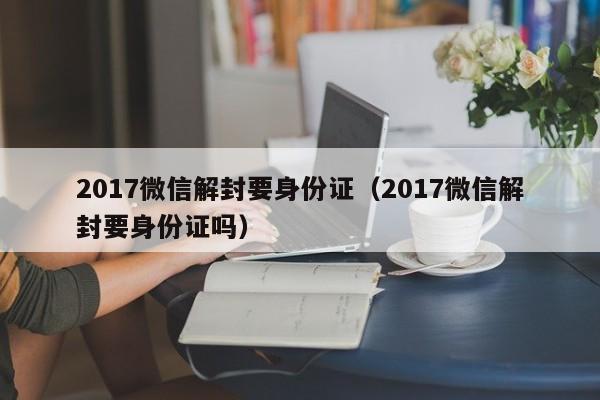 017微信解封要身份证（2017微信解封要身份证吗）"