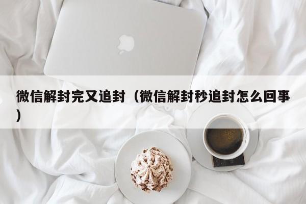 微信解封完又追封（微信解封秒追封怎么回事）