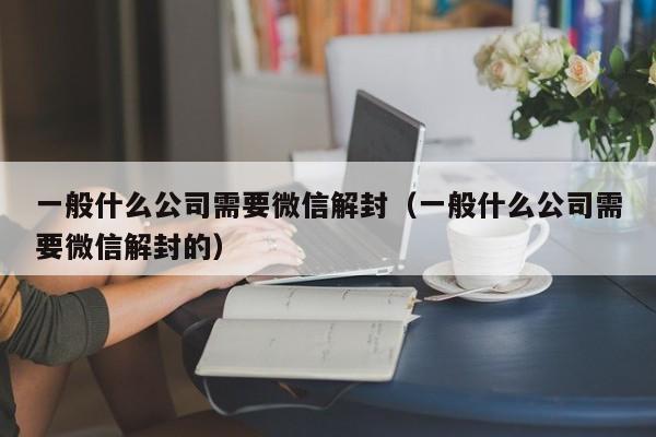 一般什么公司需要微信解封（一般什么公司需要微信解封的）