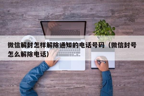 微信解封怎样解除通知的电话号码（微信封号怎么解除电话）