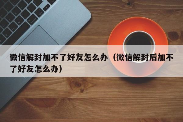 微信解封加不了好友怎么办（微信解封后加不了好友怎么办）