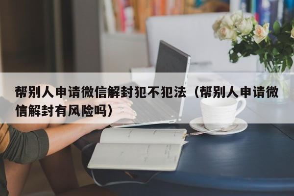 帮别人申请微信解封犯不犯法（帮别人申请微信解封有风险吗）