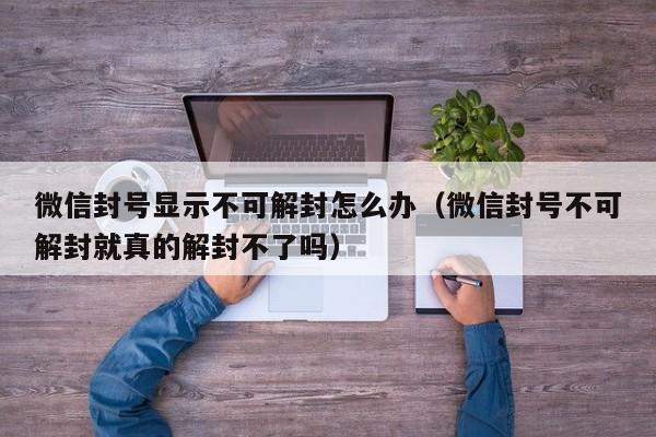 微信封号显示不可解封怎么办（微信封号不可解封就真的解封不了吗）