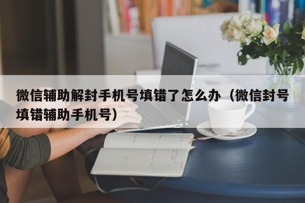 微信辅助解封手机号填错了怎么办（微信封号填错辅助手机号）