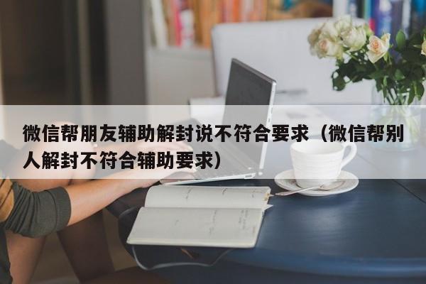 微信帮朋友辅助解封说不符合要求（微信帮别人解封不符合辅助要求）