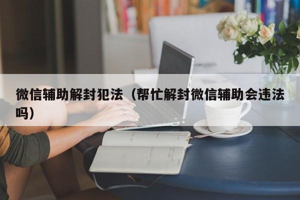 微信辅助解封犯法（帮忙解封微信辅助会违法吗）