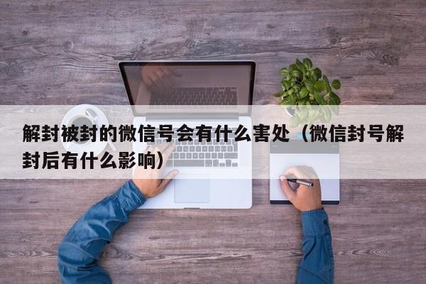 解封被封的微信号会有什么害处（微信封号解封后有什么影响）