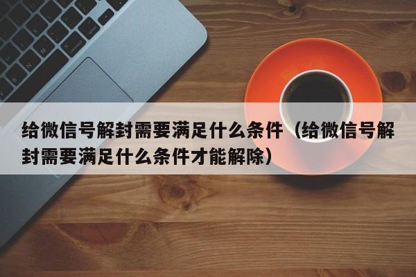 给微信号解封需要满足什么条件（给微信号解封需要满足什么条件才能解除）