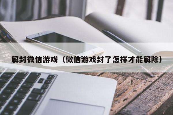 解封微信游戏（微信游戏封了怎样才能解除）