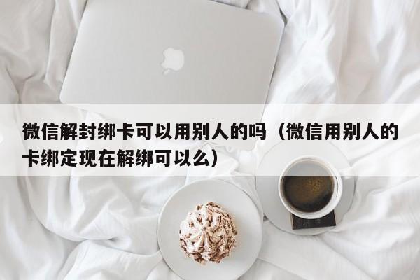 微信解封绑卡可以用别人的吗（微信用别人的卡绑定现在解绑可以么）