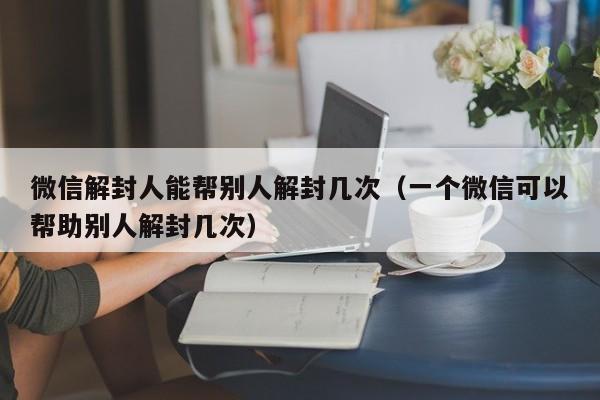 微信解封人能帮别人解封几次（一个微信可以帮助别人解封几次）