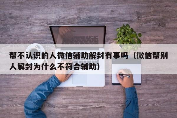 帮不认识的人微信辅助解封有事吗（微信帮别人解封为什么不符合辅助）