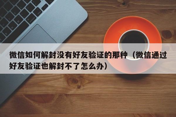 微信如何解封没有好友验证的那种（微信通过好友验证也解封不了怎么办）