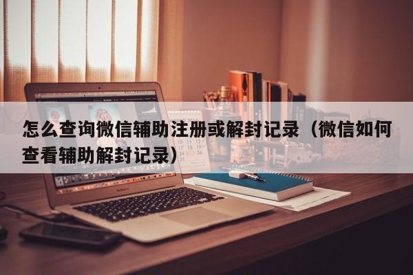 怎么查询微信辅助注册或解封记录（微信如何查看辅助解封记录）