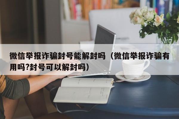 微信举报诈骗封号能解封吗（微信举报诈骗有用吗?封号可以解封吗）