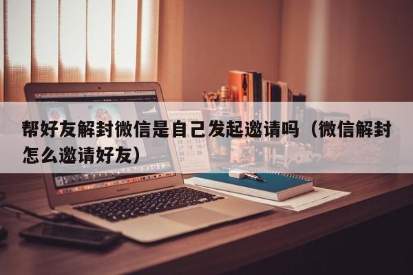 帮好友解封微信是自己发起邀请吗（微信解封怎么邀请好友）