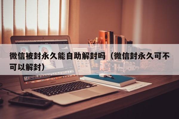 微信被封永久能自助解封吗（微信封永久可不可以解封）