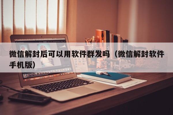 微信解封后可以用软件群发吗（微信解封软件手机版）