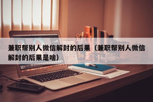 兼职帮别人微信解封的后果（兼职帮别人微信解封的后果是啥）