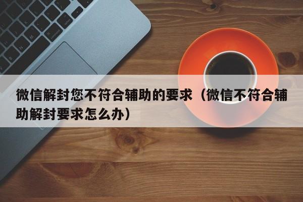 微信解封您不符合辅助的要求（微信不符合辅助解封要求怎么办）