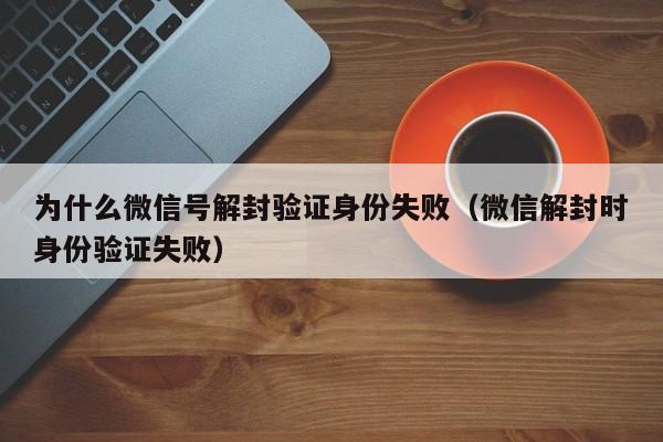 为什么微信号解封验证身份失败（微信解封时身份验证失败）