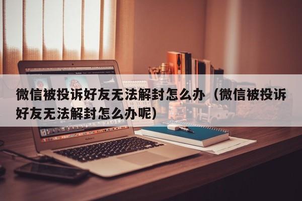 微信被投诉好友无法解封怎么办（微信被投诉好友无法解封怎么办呢）