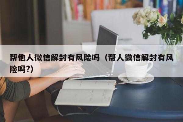 帮他人微信解封有风险吗（帮人微信解封有风险吗?）