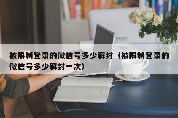 被限制登录的微信号多少解封（被限制登录的微信号多少解封一次）