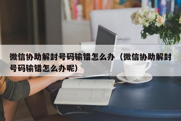 微信协助解封号码输错怎么办（微信协助解封号码输错怎么办呢）