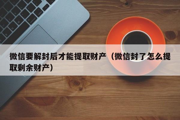 微信要解封后才能提取财产（微信封了怎么提取剩余财产）