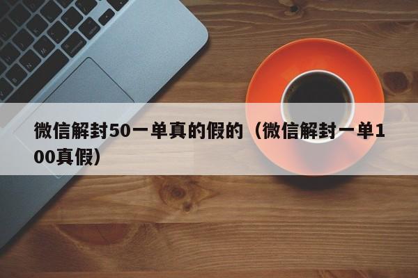 微信解封50一单真的假的（微信解封一单100真假）