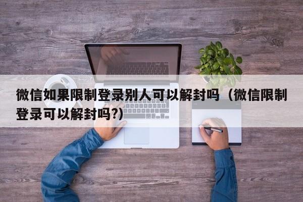 微信如果限制登录别人可以解封吗（微信限制登录可以解封吗?）