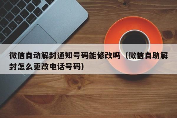 微信自动解封通知号码能修改吗（微信自助解封怎么更改电话号码）