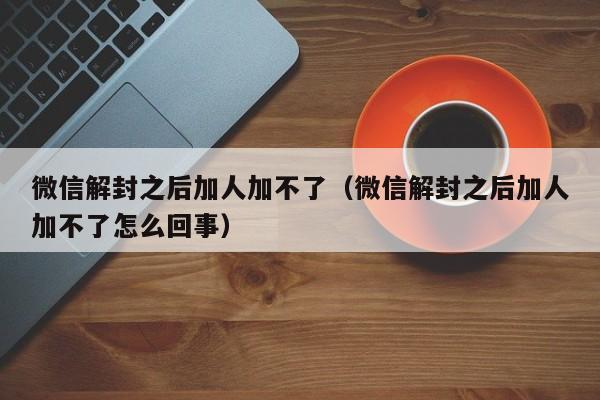 微信解封之后加人加不了（微信解封之后加人加不了怎么回事）